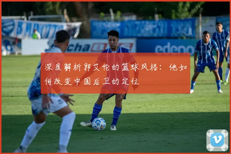 深度解析郭艾伦的篮球风格:他如何改变中国后卫的定位