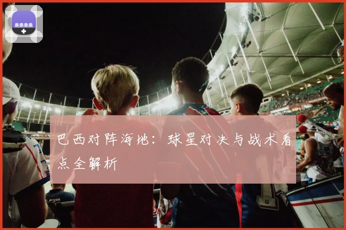 巴西对阵海地:球星对决与战术看点全解析