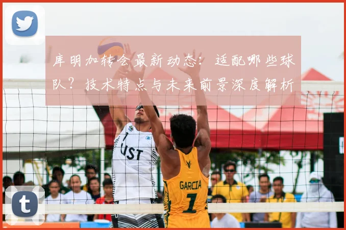 库明加转会最新动态:适配哪些球队?技术特点与未来前景深度解析