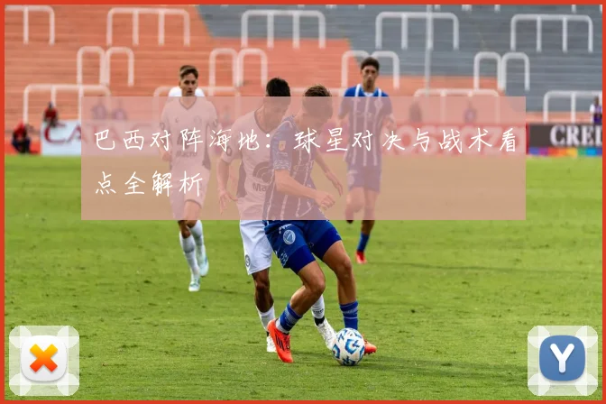 巴西对阵海地:球星对决与战术看点全解析