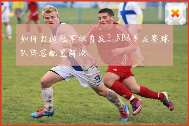 如何打造冠军级首发?NBA季后赛球队阵容配置解读