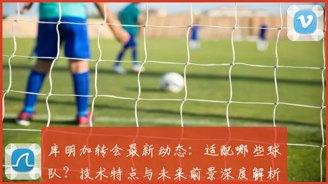库明加转会最新动态:适配哪些球队?技术特点与未来前景深度解析