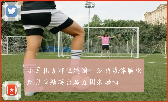 小因扎吉帅位稳固!沙特媒体解读新月亚精英出局后国米动向