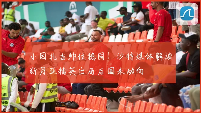 小因扎吉帅位稳固!沙特媒体解读新月亚精英出局后国米动向