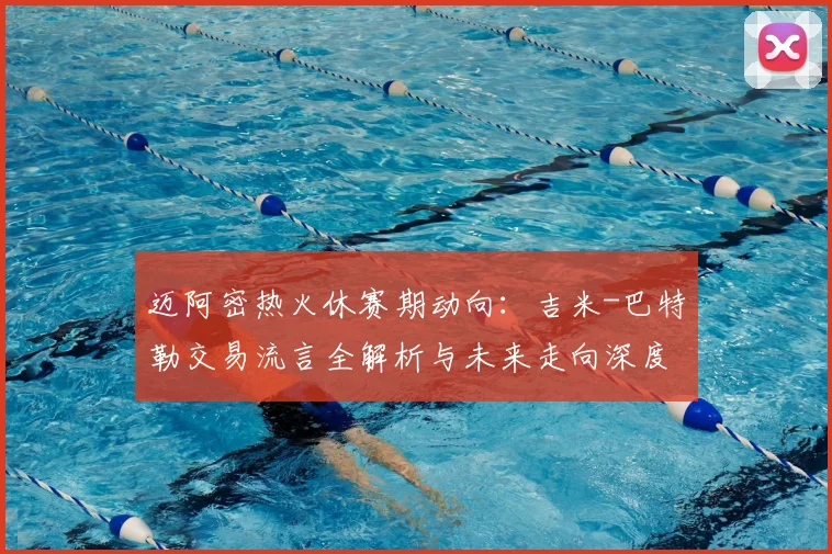 迈阿密热火休赛期动向：吉米-巴特勒交易流言全解析与未来走向深度探讨