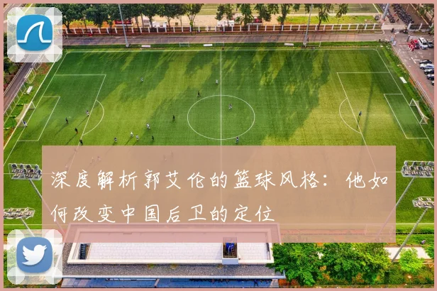 深度解析郭艾伦的篮球风格:他如何改变中国后卫的定位
