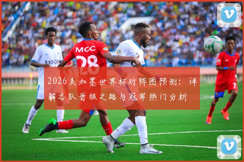 2026美加墨世界杯对阵图预测:详解各队晋级之路与冠军热门分析