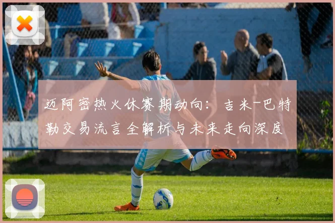 迈阿密热火休赛期动向:吉米-巴特勒交易流言全解析与未来走向深度探讨