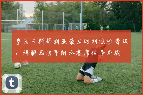 皇马卡斯蒂利亚最后时刻惊险晋级，详解西协甲附加赛席位争夺战
